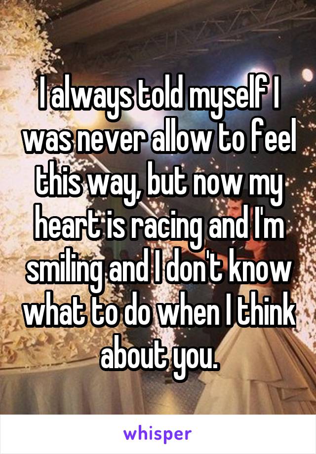 I always told myself I was never allow to feel this way, but now my heart is racing and I'm smiling and I don't know what to do when I think about you.