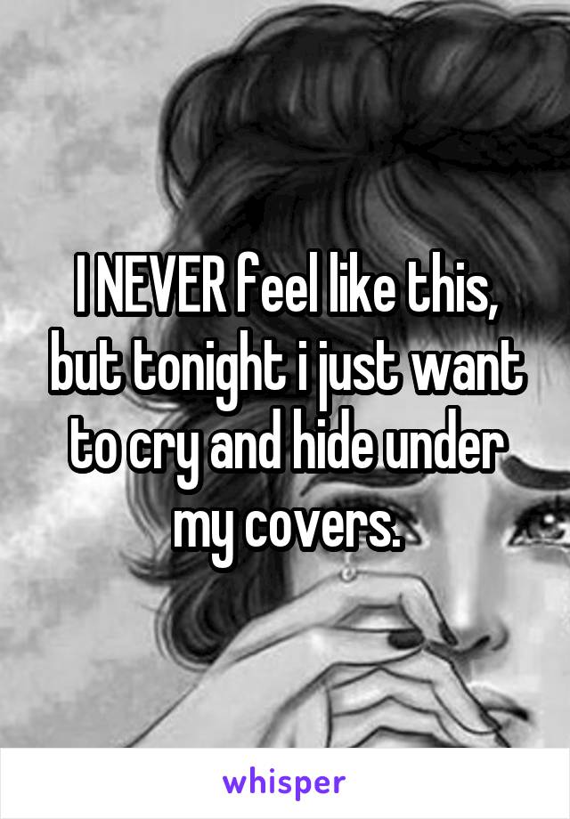 I NEVER feel like this, but tonight i just want to cry and hide under my covers.