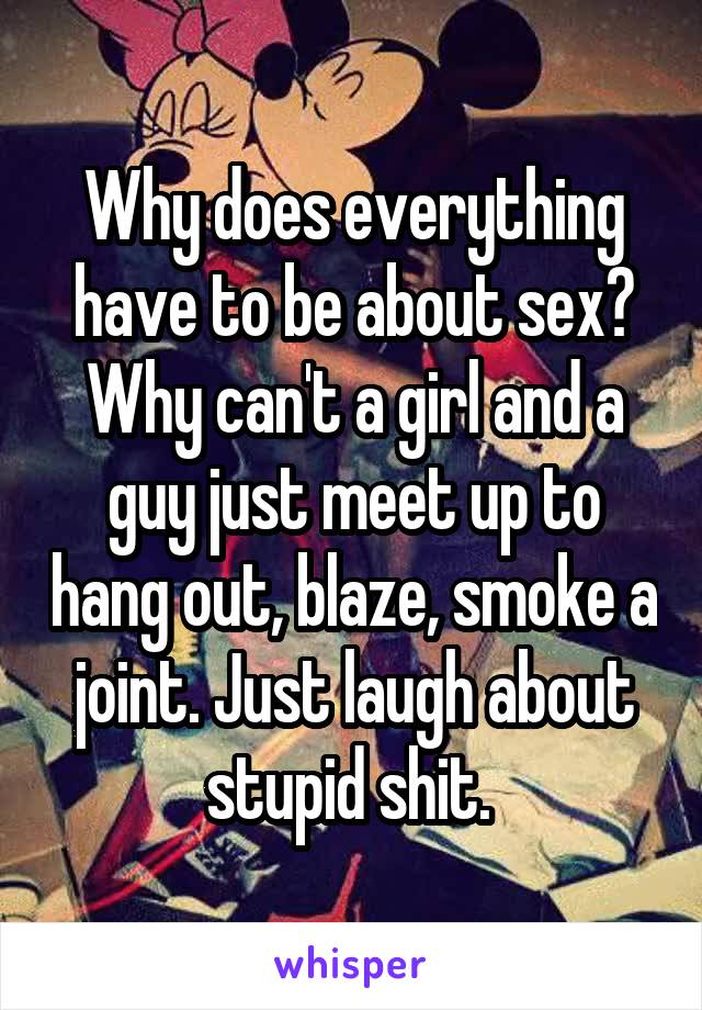 Why does everything have to be about sex? Why can't a girl and a guy just meet up to hang out, blaze, smoke a joint. Just laugh about stupid shit. 