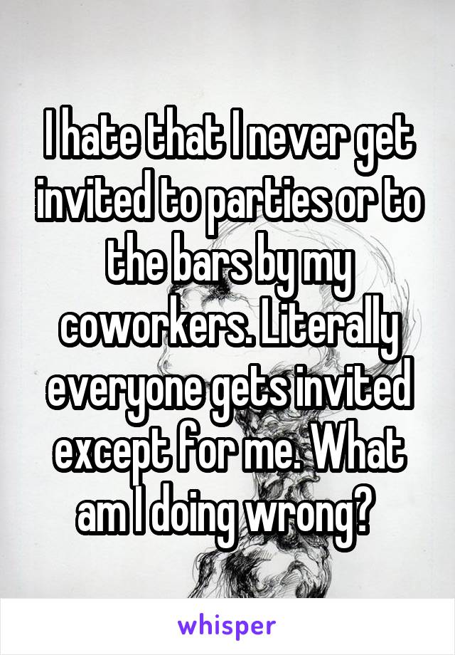 I hate that I never get invited to parties or to the bars by my coworkers. Literally everyone gets invited except for me. What am I doing wrong? 