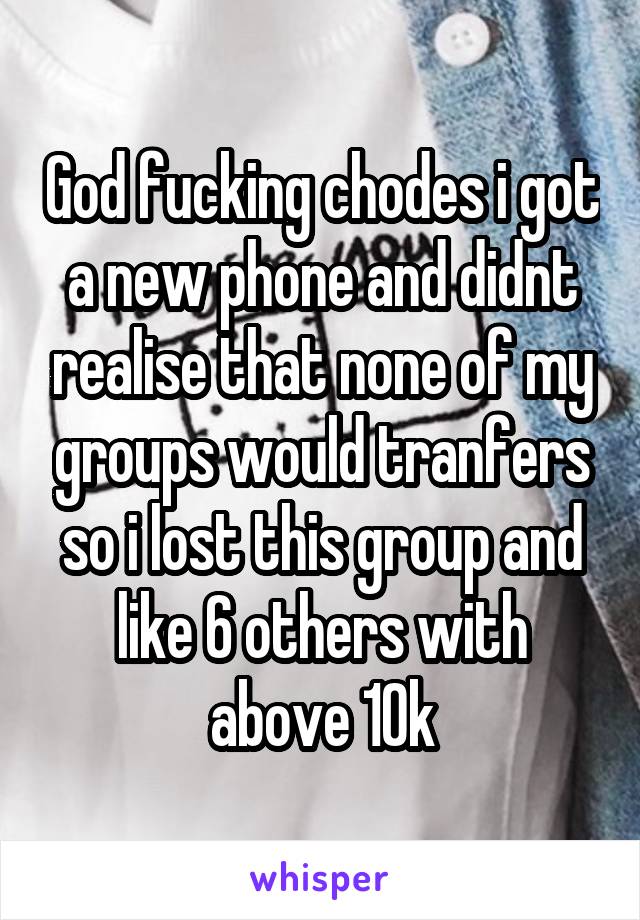 God fucking chodes i got a new phone and didnt realise that none of my groups would tranfers so i lost this group and like 6 others with above 10k