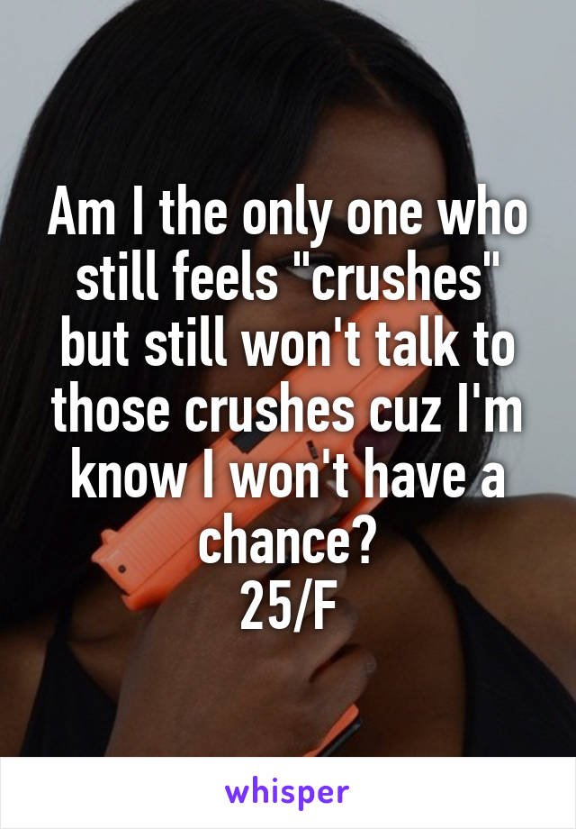 Am I the only one who still feels "crushes" but still won't talk to those crushes cuz I'm know I won't have a chance?
25/F