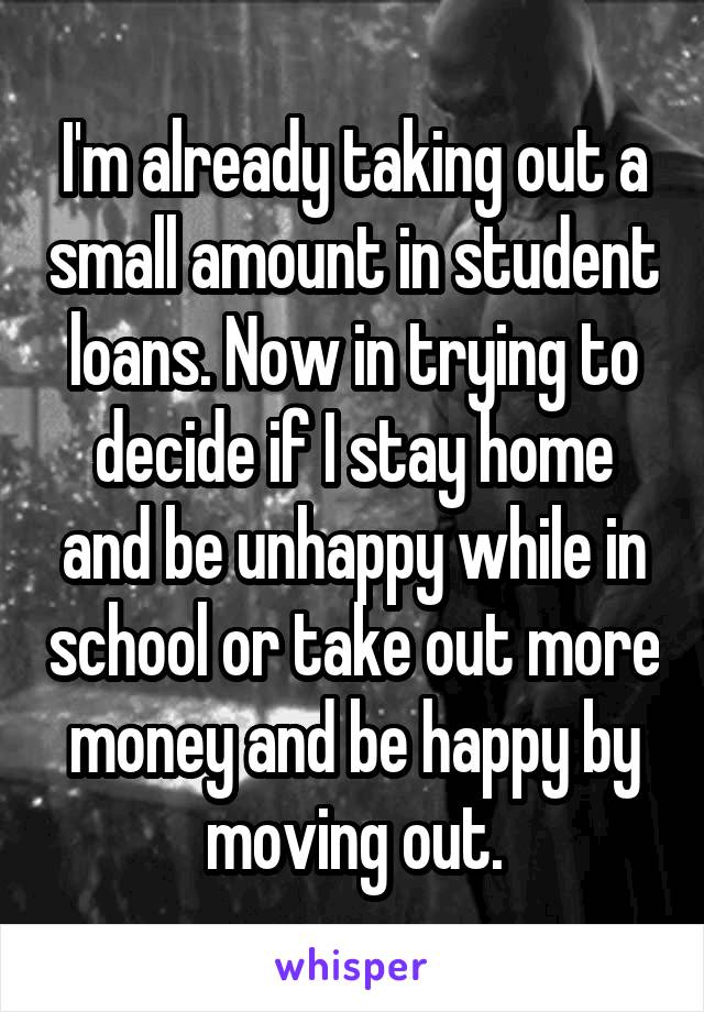 I'm already taking out a small amount in student loans. Now in trying to decide if I stay home and be unhappy while in school or take out more money and be happy by moving out.