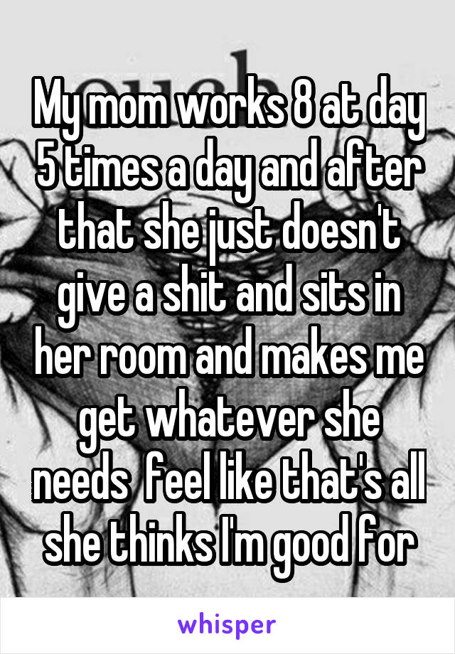 My mom works 8 at day 5 times a day and after that she just doesn't give a shit and sits in her room and makes me get whatever she needs  feel like that's all she thinks I'm good for