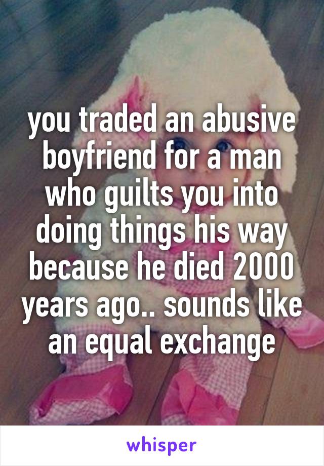 you traded an abusive boyfriend for a man who guilts you into doing things his way because he died 2000 years ago.. sounds like an equal exchange