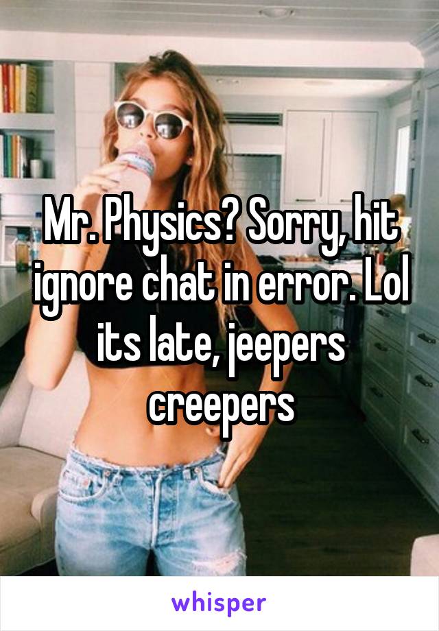 Mr. Physics? Sorry, hit ignore chat in error. Lol its late, jeepers creepers