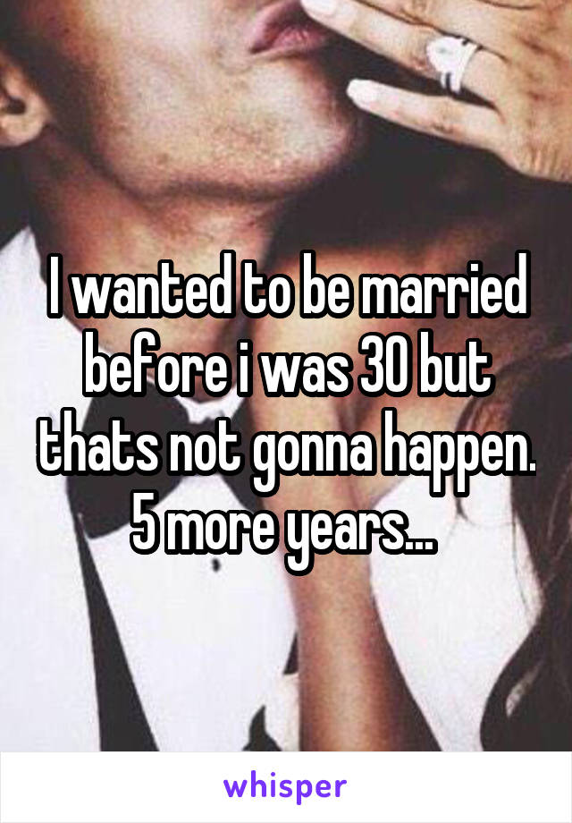 I wanted to be married before i was 30 but thats not gonna happen. 5 more years... 