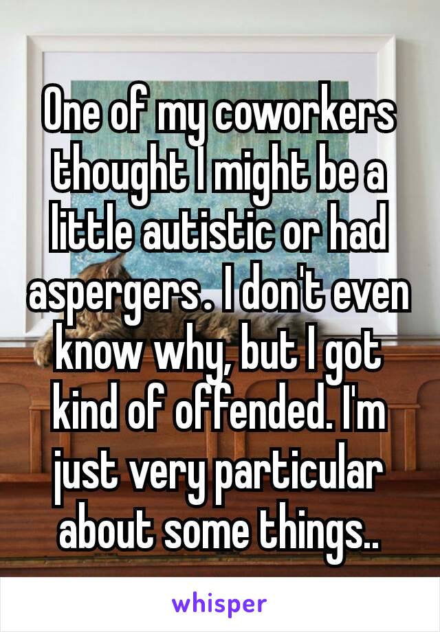 One of my coworkers thought I might be a little autistic or had aspergers​. I don't even know why, but I got kind of offended. I'm just very particular about some things..