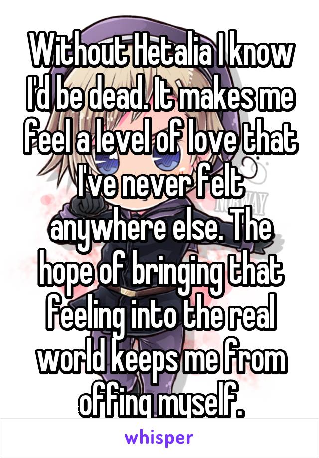 Without Hetalia I know I'd be dead. It makes me feel a level of love that I've never felt anywhere else. The hope of bringing that feeling into the real world keeps me from offing myself.