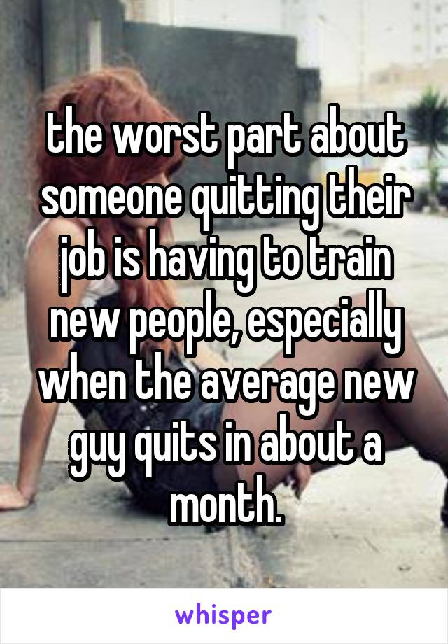 the worst part about someone quitting their job is having to train new people, especially when the average new guy quits in about a month.