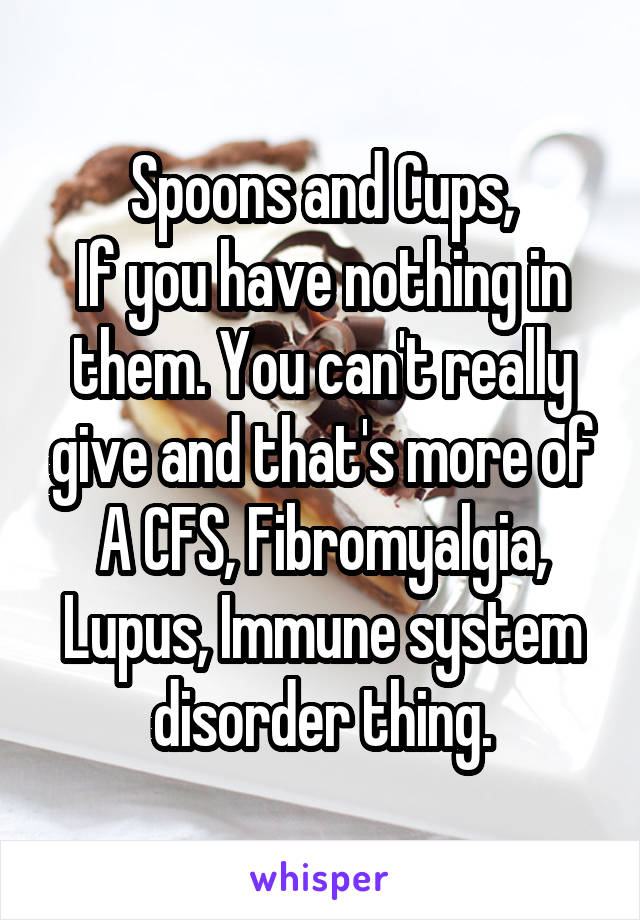 Spoons and Cups,
If you have nothing in them. You can't really give and that's more of A CFS, Fibromyalgia, Lupus, Immune system disorder thing.