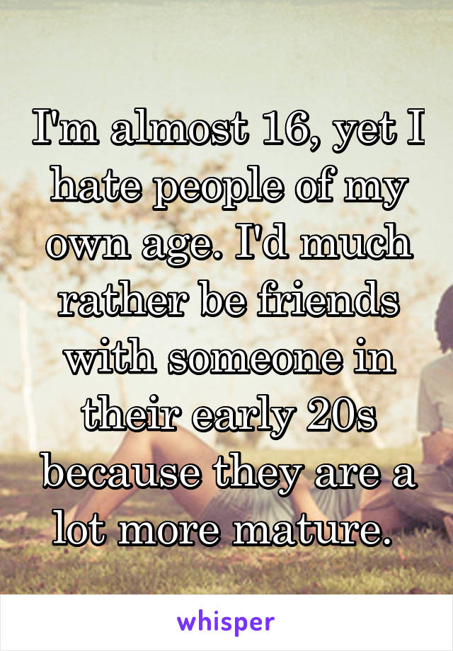 I'm almost 16, yet I hate people of my own age. I'd much rather be friends with someone in their early 20s because they are a lot more mature. 