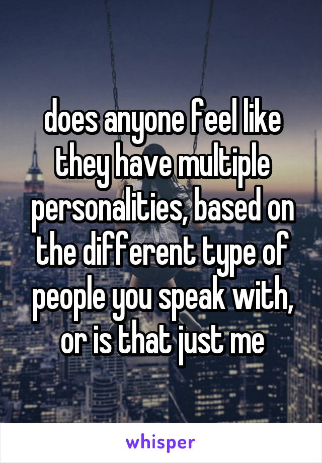 does anyone feel like they have multiple personalities, based on the different type of people you speak with, or is that just me