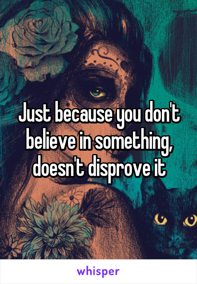 Just because you don't believe in something, doesn't disprove it