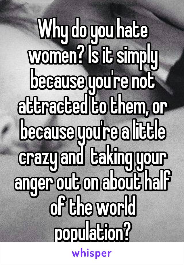 Why do you hate women? Is it simply because you're not attracted to them, or because you're a little crazy and  taking your anger out on about half of the world population?