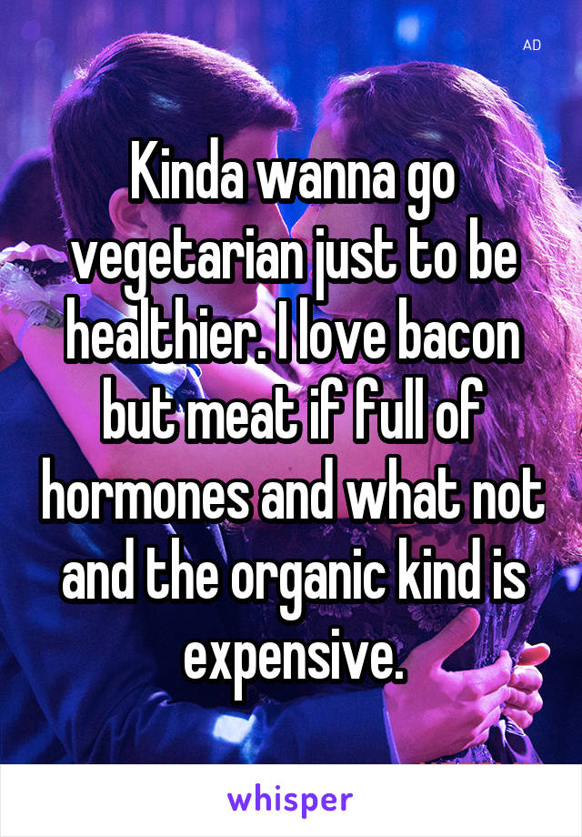 Kinda wanna go vegetarian just to be healthier. I love bacon but meat if full of hormones and what not and the organic kind is expensive.