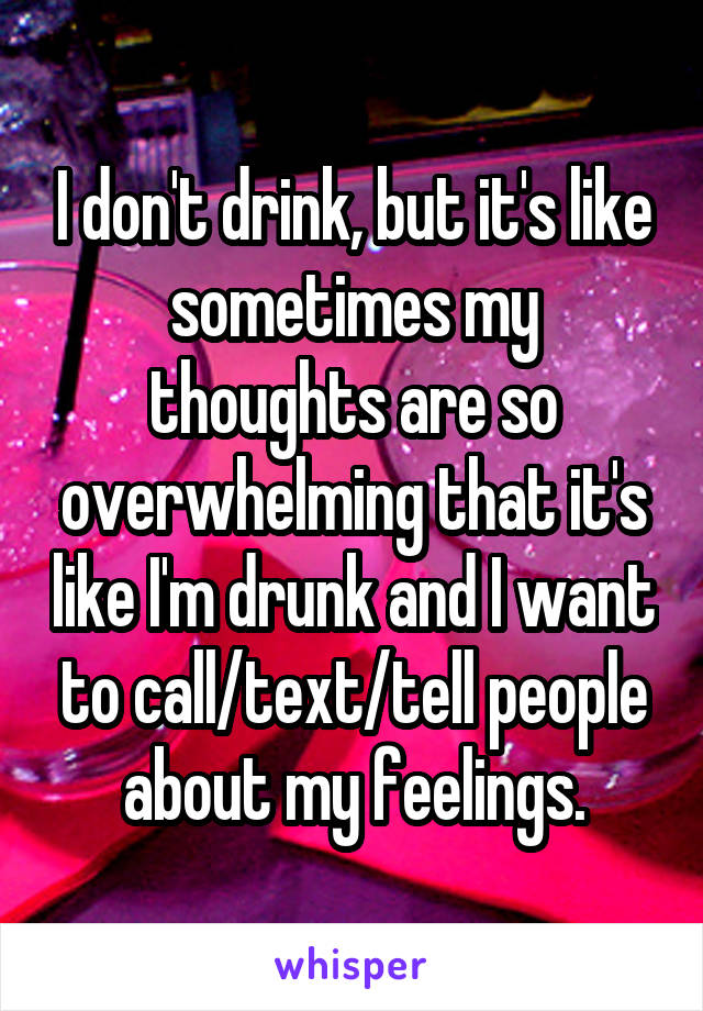 I don't drink, but it's like sometimes my thoughts are so overwhelming that it's like I'm drunk and I want to call/text/tell people about my feelings.