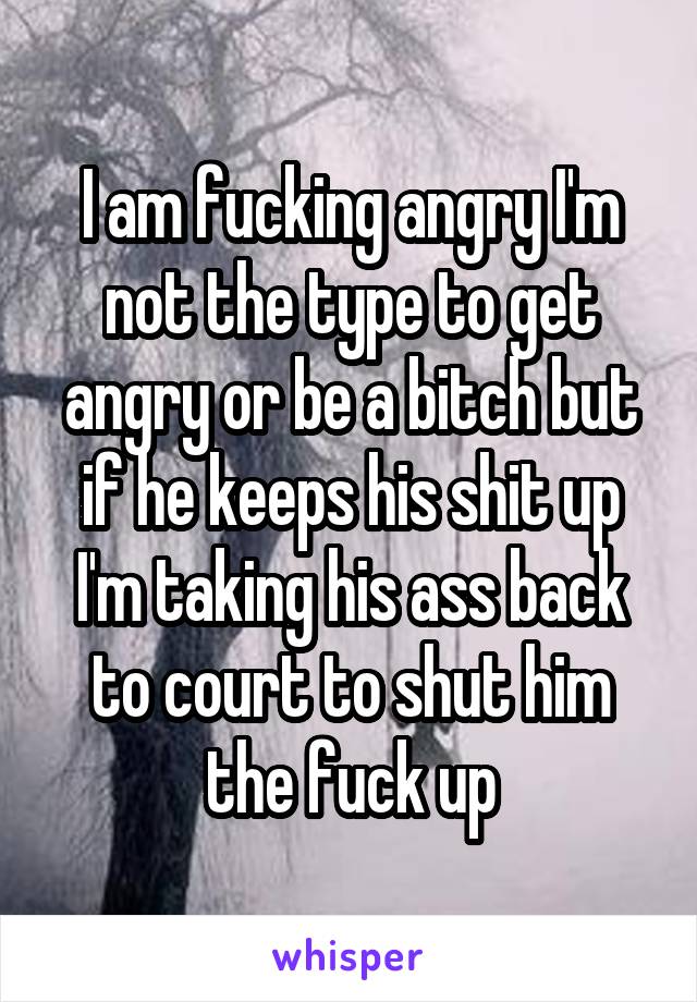 I am fucking angry I'm not the type to get angry or be a bitch but if he keeps his shit up I'm taking his ass back to court to shut him the fuck up