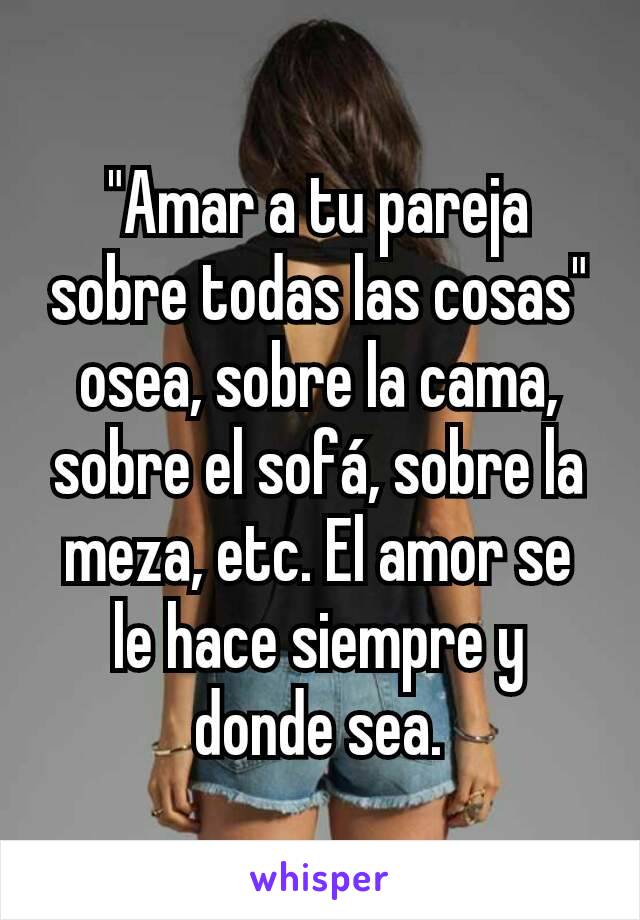 "Amar a tu pareja sobre todas las cosas" osea, sobre la cama, sobre el sofá, sobre la meza, etc. El amor se le hace siempre y donde sea.