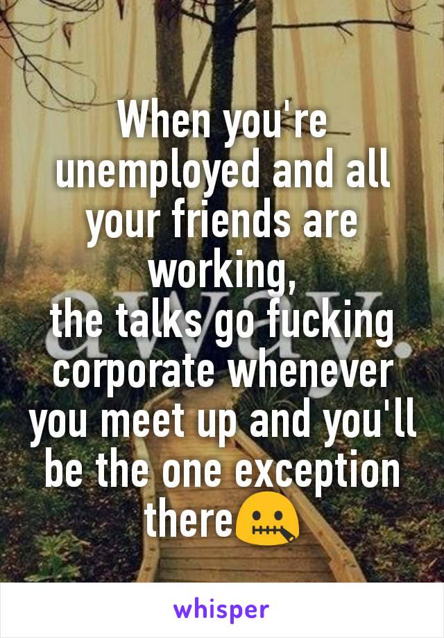 When you're unemployed and all your friends are working,
the talks go fucking corporate whenever you meet up and you'll be the one exception there🤐