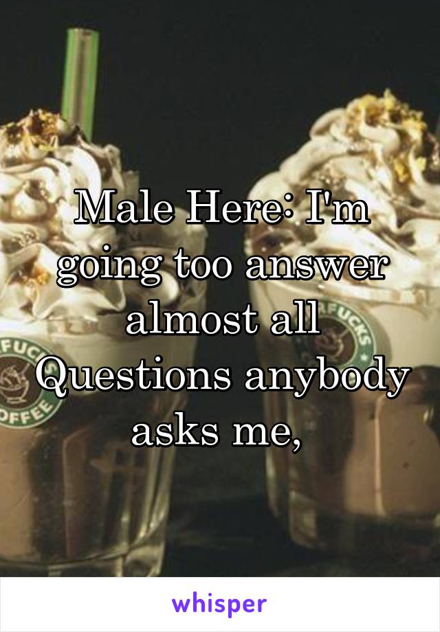 Male Here: I'm going too answer almost all Questions anybody asks me, 