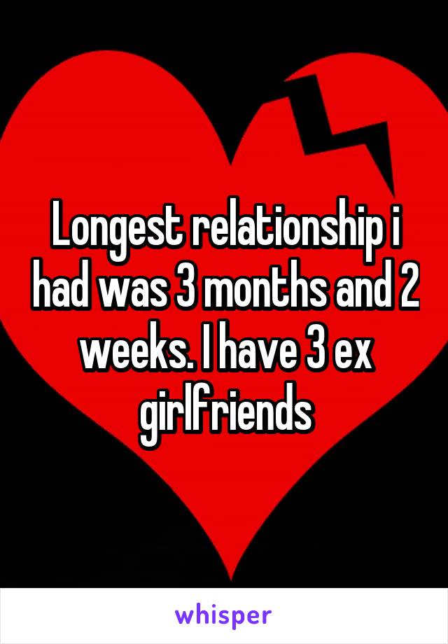 Longest relationship i had was 3 months and 2 weeks. I have 3 ex girlfriends