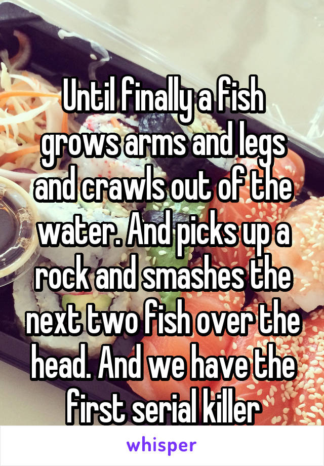 
Until finally a fish grows arms and legs and crawls out of the water. And picks up a rock and smashes the next two fish over the head. And we have the first serial killer