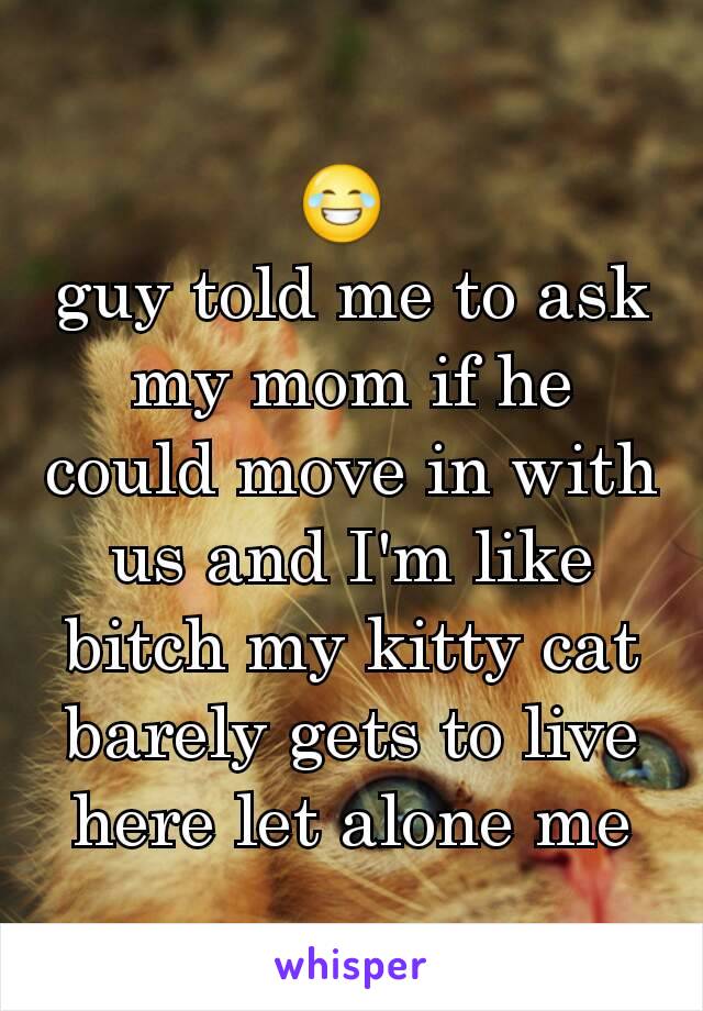 😂 
guy told me to ask my mom if he could move in with us and I'm like bitch my kitty cat barely gets to live here let alone me