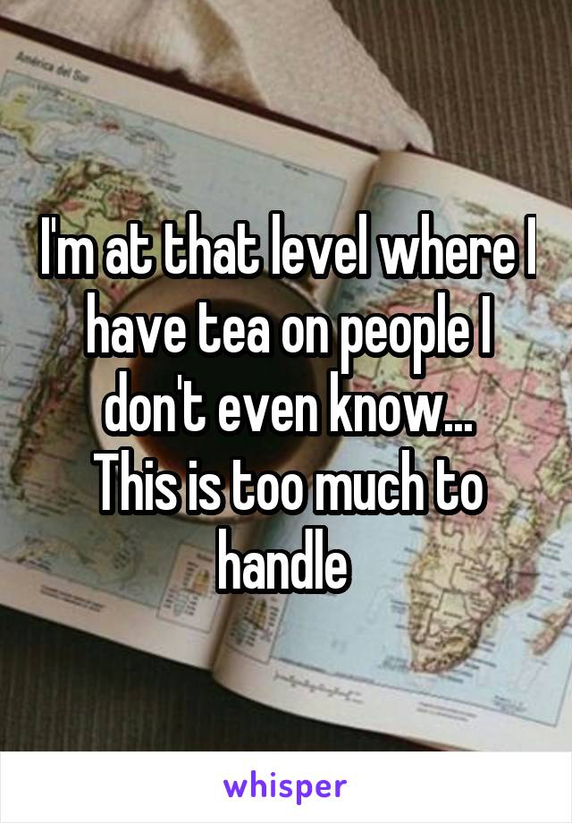 I'm at that level where I have tea on people I don't even know...
This is too much to handle 