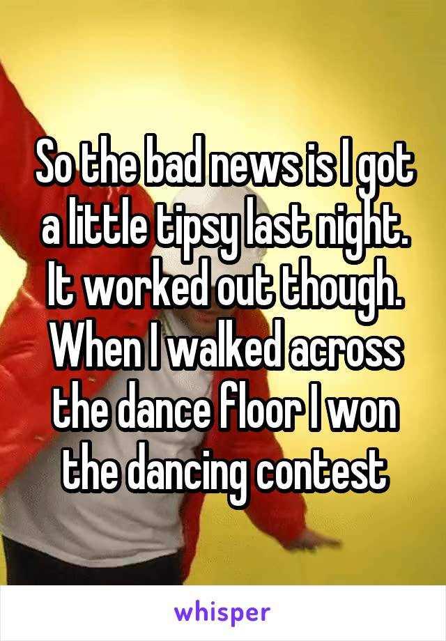 So the bad news is I got a little tipsy last night. It worked out though. When I walked across the dance floor I won the dancing contest