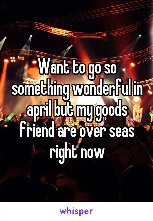 Want to go so something wonderful in april but my goods friend are over seas right now