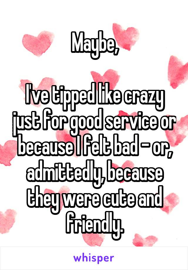 Maybe,

I've tipped like crazy just for good service or because I felt bad - or, admittedly, because they were cute and friendly.