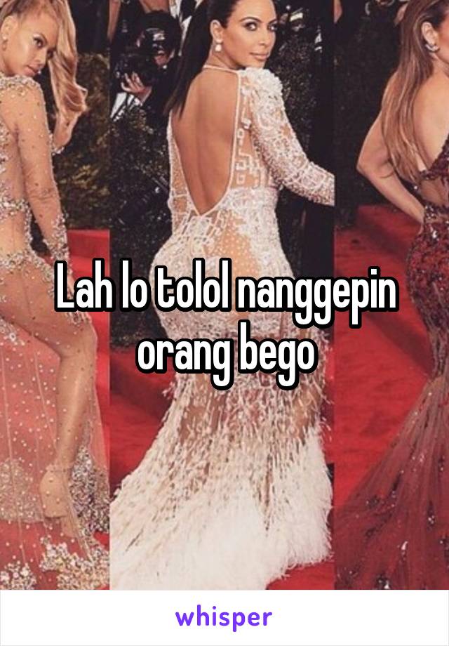 Lah lo tolol nanggepin orang bego