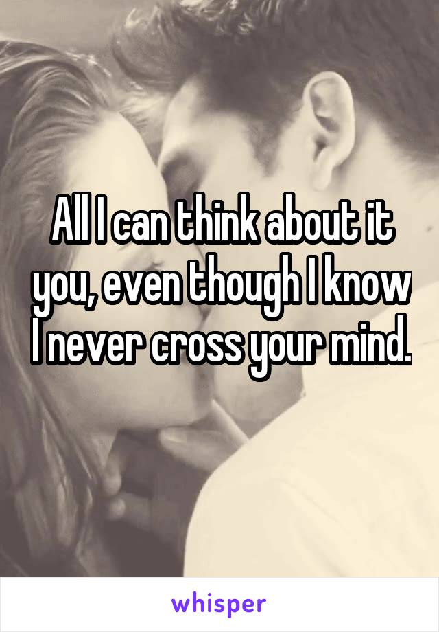 All I can think about it you, even though I know I never cross your mind. 