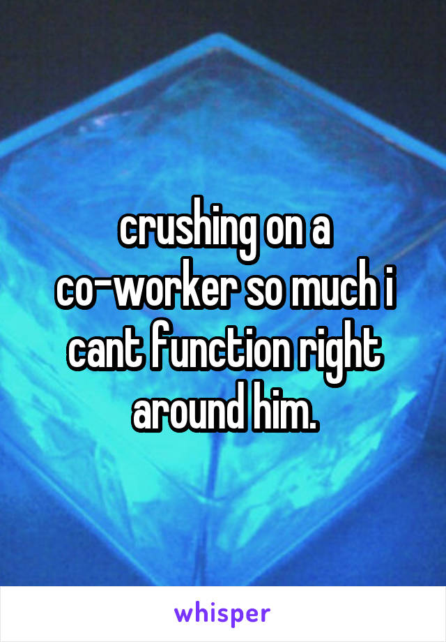 crushing on a co-worker so much i cant function right around him.