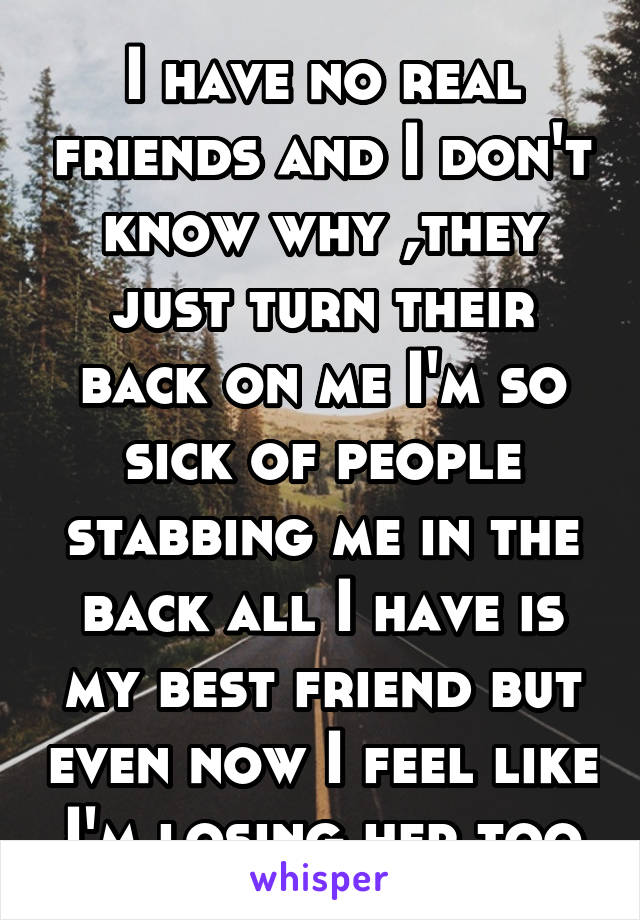 I have no real friends and I don't know why ,they just turn their back on me I'm so sick of people stabbing me in the back all I have is my best friend but even now I feel like I'm losing her too