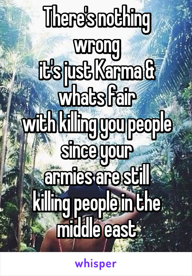 There's nothing
wrong
it's just Karma & whats fair
with killing you people
since your
armies are still
killing people in the middle east
