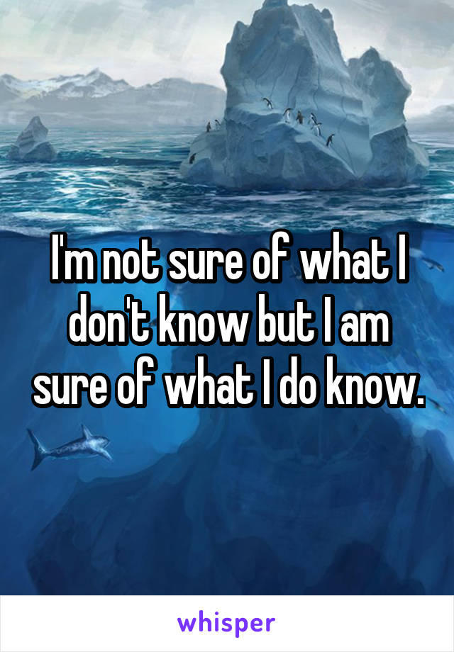 I'm not sure of what I don't know but I am sure of what I do know.