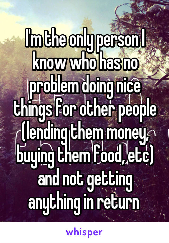 I'm the only person I know who has no problem doing nice things for other people (lending them money, buying them food, etc) and not getting anything in return 