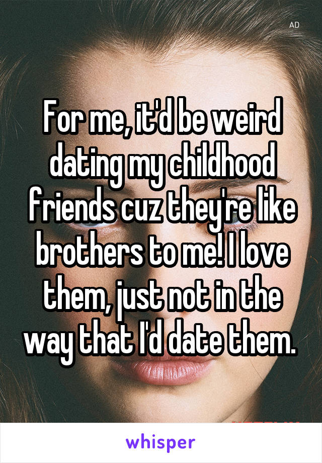 For me, it'd be weird dating my childhood friends cuz they're like brothers to me! I love them, just not in the way that I'd date them. 