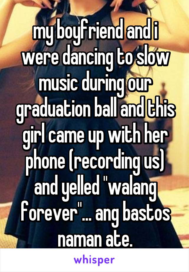 my boyfriend and i were dancing to slow music during our graduation ball and this girl came up with her phone (recording us) and yelled "walang forever"... ang bastos naman ate.