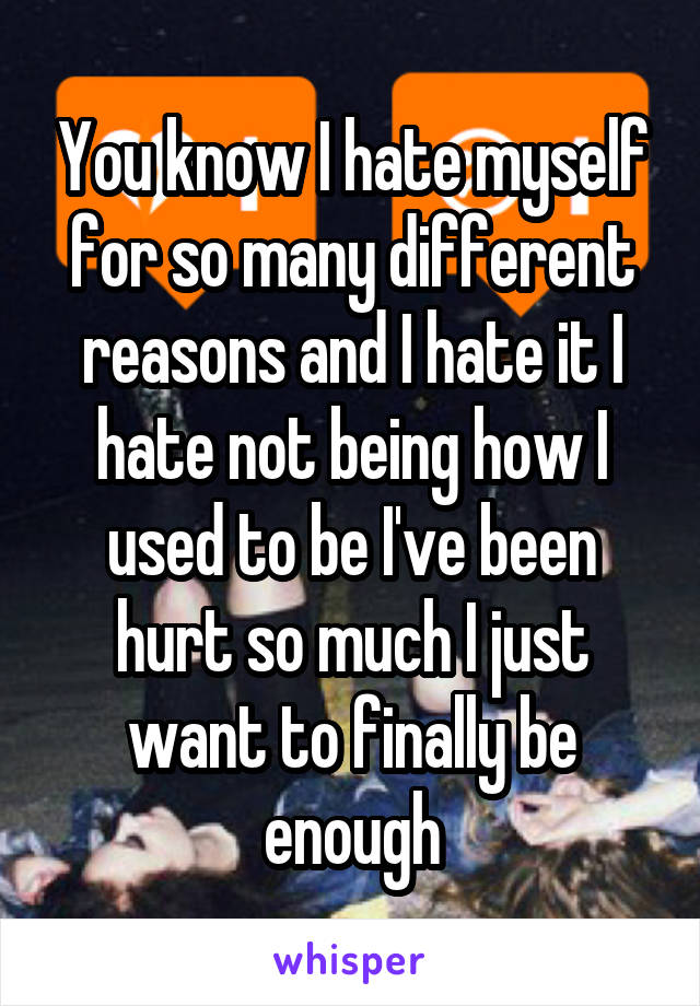 You know I hate myself for so many different reasons and I hate it I hate not being how I used to be I've been hurt so much I just want to finally be enough