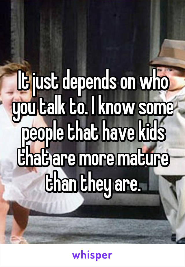 It just depends on who you talk to. I know some people that have kids that are more mature than they are.