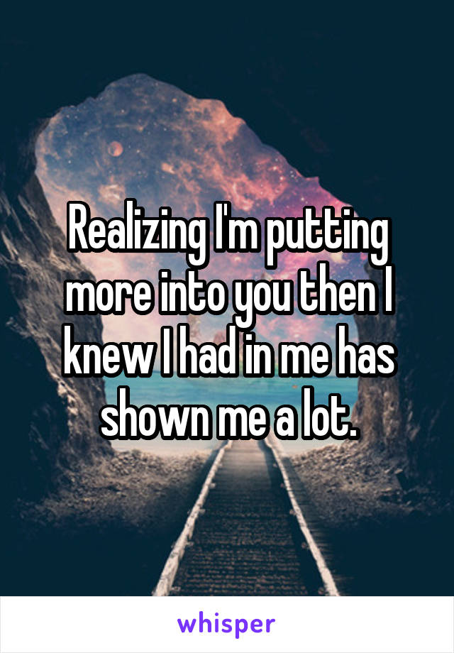 Realizing I'm putting more into you then I knew I had in me has shown me a lot.