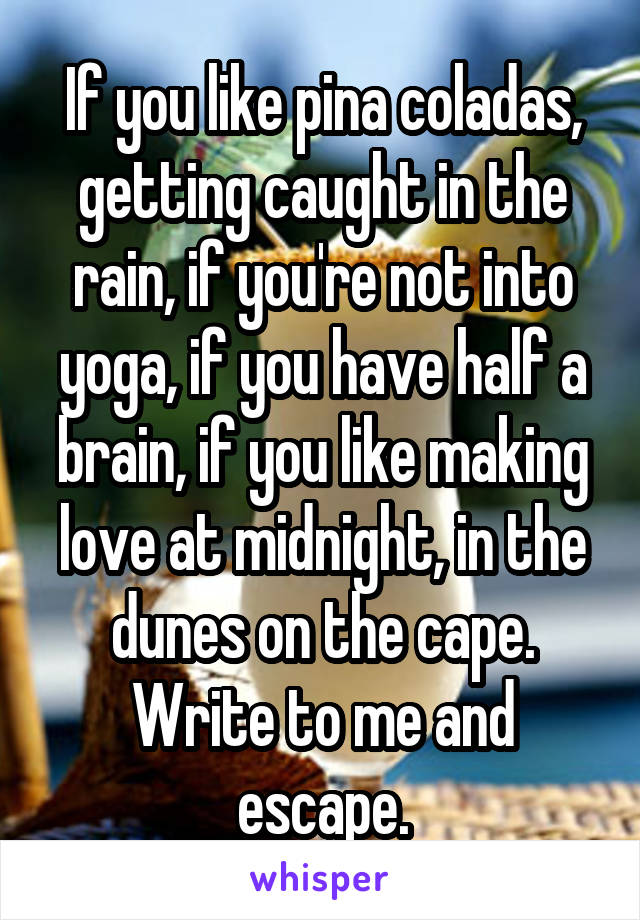 If you like pina coladas, getting caught in the rain, if you're not into yoga, if you have half a brain, if you like making love at midnight, in the dunes on the cape. Write to me and escape.