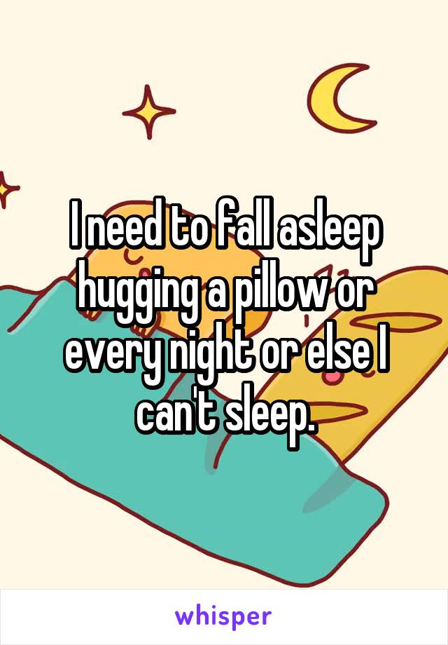 I need to fall asleep hugging a pillow or every night or else I can't sleep.