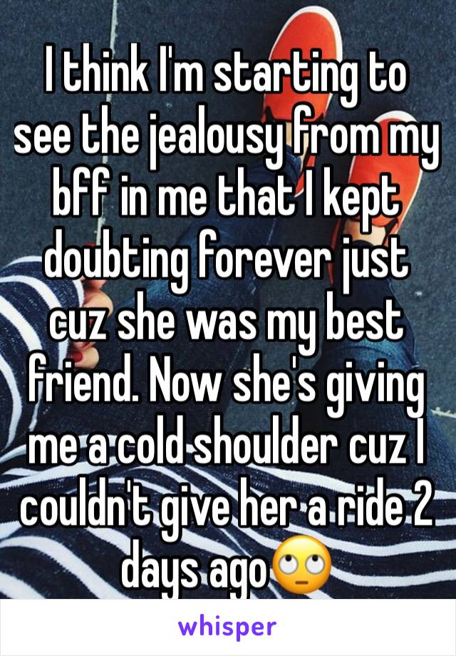 I think I'm starting to see the jealousy from my bff in me that I kept doubting forever just cuz she was my best friend. Now she's giving me a cold shoulder cuz I couldn't give her a ride 2 days ago🙄