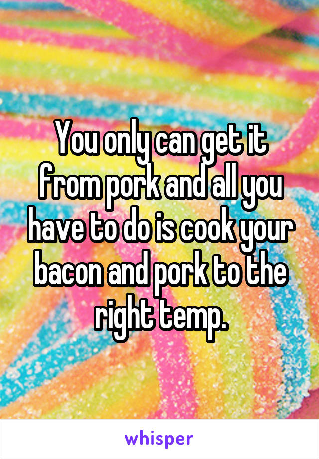 You only can get it from pork and all you have to do is cook your bacon and pork to the right temp.