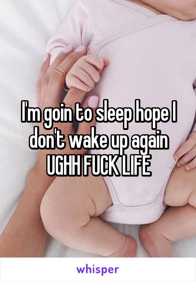 I'm goin to sleep hope I don't wake up again UGHH FUCK LIFE