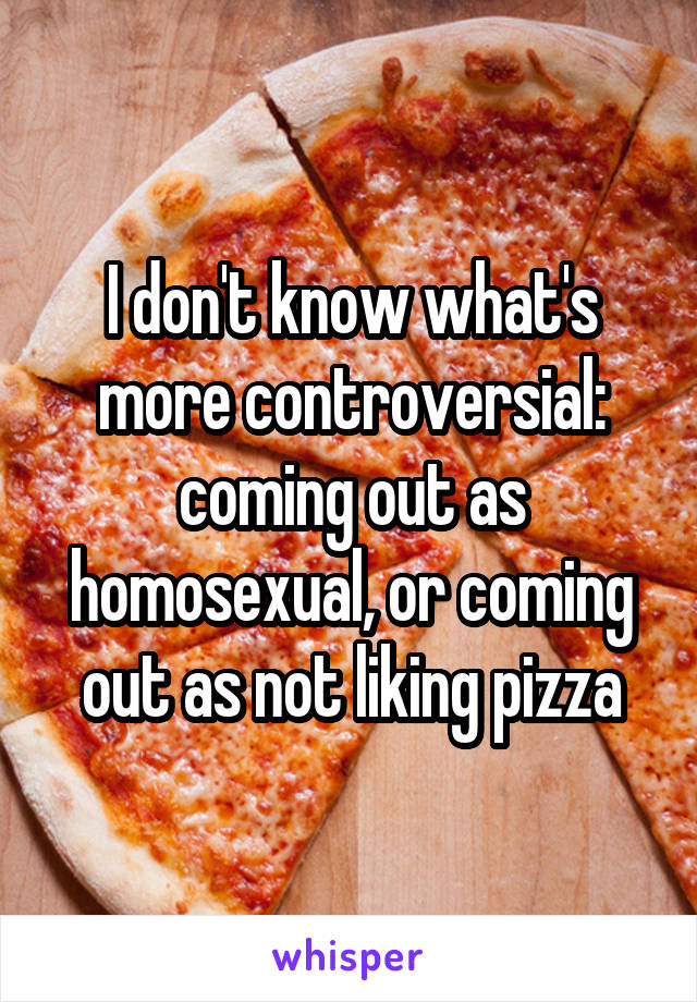 I don't know what's more controversial: coming out as homosexual, or coming out as not liking pizza